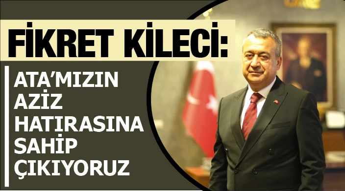 FİKRET KİLECİ: ATA’MIZIN AZİZ HATIRASINA SAHİP ÇIKIYORUZ